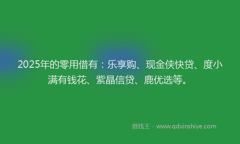 2025年的零用借有：乐享购、现金侠快贷、度小满有钱花、紫晶信贷、鹿优选等。