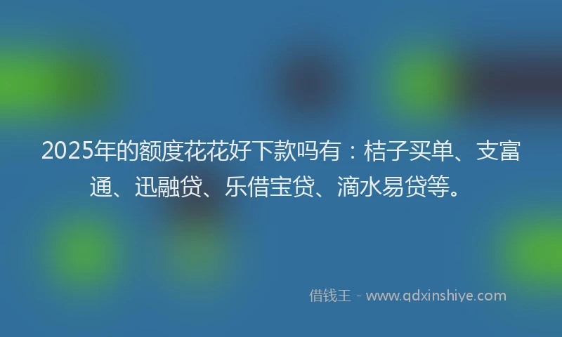2025年的额度花花好下款吗有：桔子买单、支富通、迅融贷、乐借宝贷、滴水易贷等。