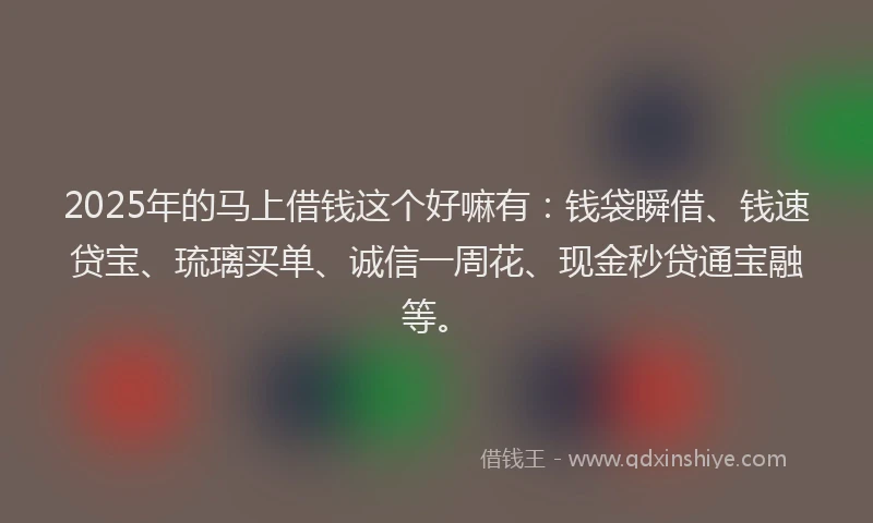 2025年的马上借钱这个好嘛有：钱袋瞬借、钱速贷宝、琉璃买单、诚信一周花、现金秒贷通宝融等。