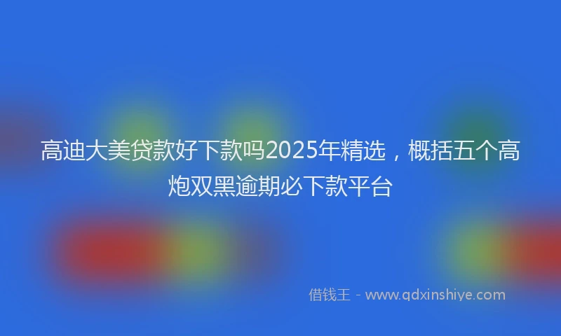 高迪大美贷款好下款吗2025年精选，概括五个高炮双黑逾期必下款平台