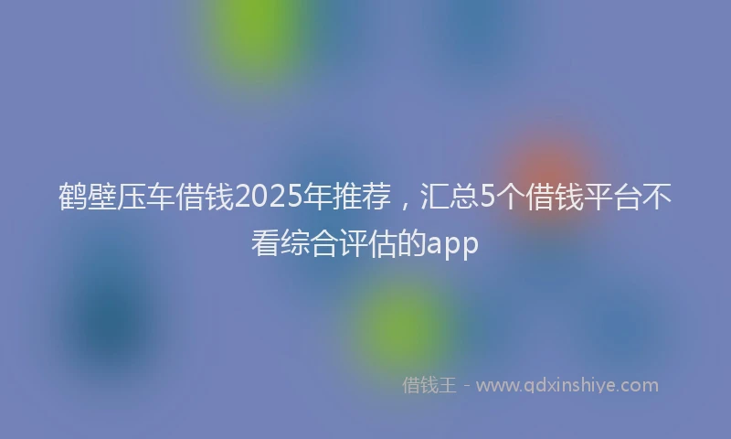 鹤壁压车借钱2025年推荐，汇总5个借钱平台不看综合评估的app