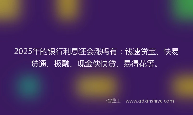 2025年的银行利息还会涨吗有：钱速贷宝、快易贷通、极融、现金侠快贷、易得花等。