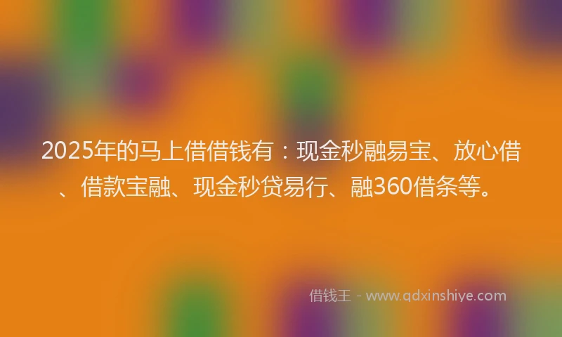 2025年的马上借借钱有：现金秒融易宝、放心借、借款宝融、现金秒贷易行、融360借条等。