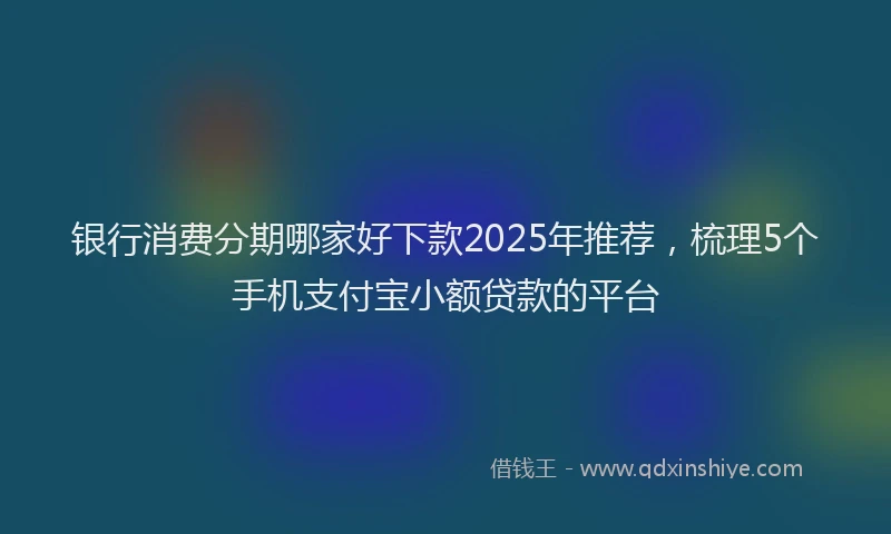 银行消费分期哪家好下款2025年推荐，梳理5个手机支付宝小额贷款的平台