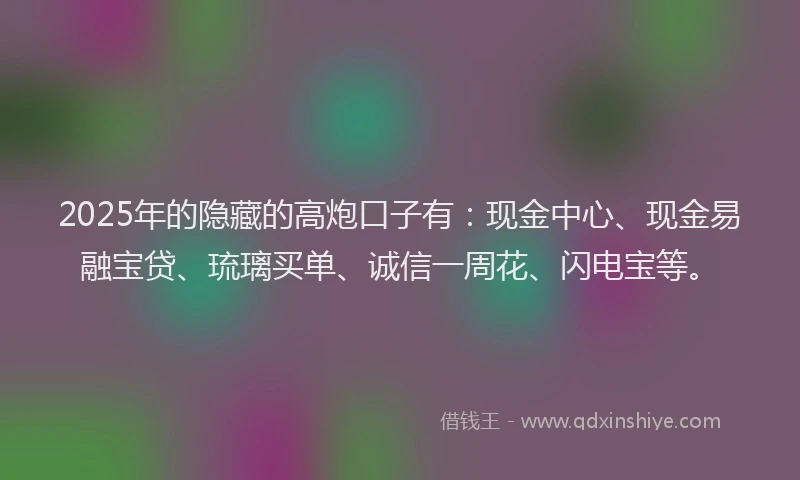 2025年的隐藏的高炮口子有：现金中心、现金易融宝贷、琉璃买单、诚信一周花、闪电宝等。