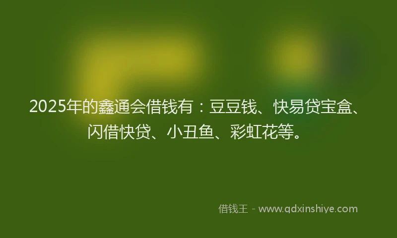 2025年的鑫通会借钱有：豆豆钱、快易贷宝盒、闪借快贷、小丑鱼、彩虹花等。