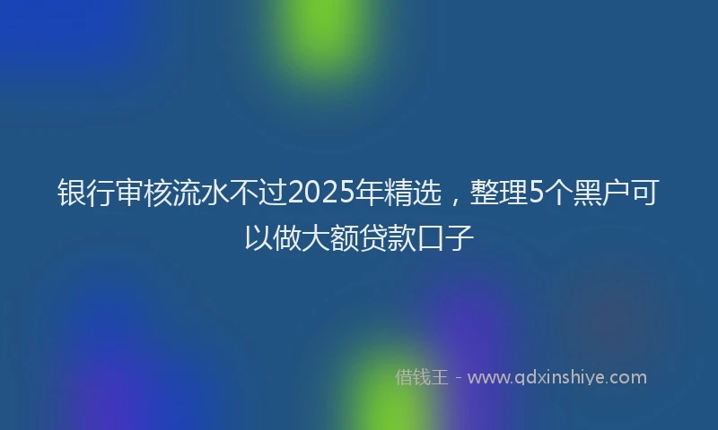 银行审核流水不过2025年精选，整理5个黑户可以做大额贷款口子