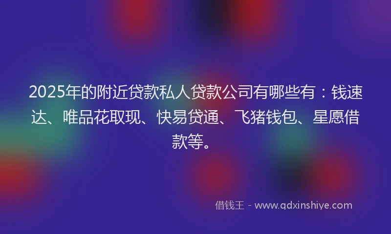 2025年的附近贷款私人贷款公司有哪些有：钱速达、唯品花取现、快易贷通、飞猪钱包、星愿借款等。