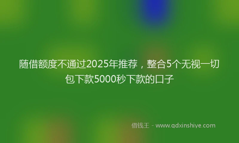 随借额度不通过2025年推荐，整合5个无视一切包下款5000秒下款的口子