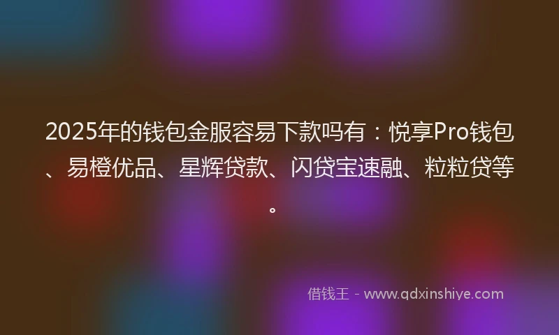 2025年的钱包金服容易下款吗有：悦享Pro钱包、易橙优品、星辉贷款、闪贷宝速融、粒粒贷等。