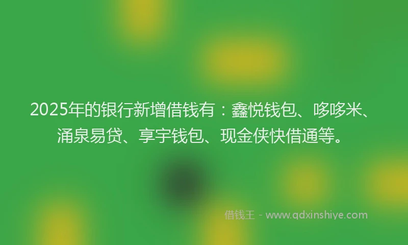 2025年的银行新增借钱有：鑫悦钱包、哆哆米、涌泉易贷、享宇钱包、现金侠快借通等。