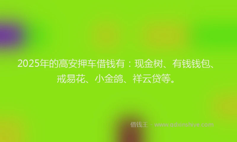 2025年的高安押车借钱有：现金树、有钱钱包、戒易花、小金鸽、祥云贷等。