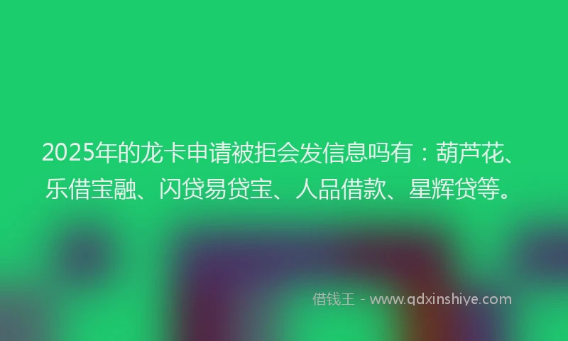 2025年的龙卡申请被拒会发信息吗有：葫芦花、乐借宝融、闪贷易贷宝、人品借款、星辉贷等。