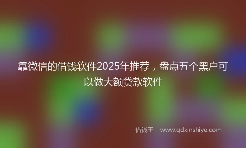 靠微信的借钱软件2025年推荐，盘点五个黑户可以做大额贷款软件