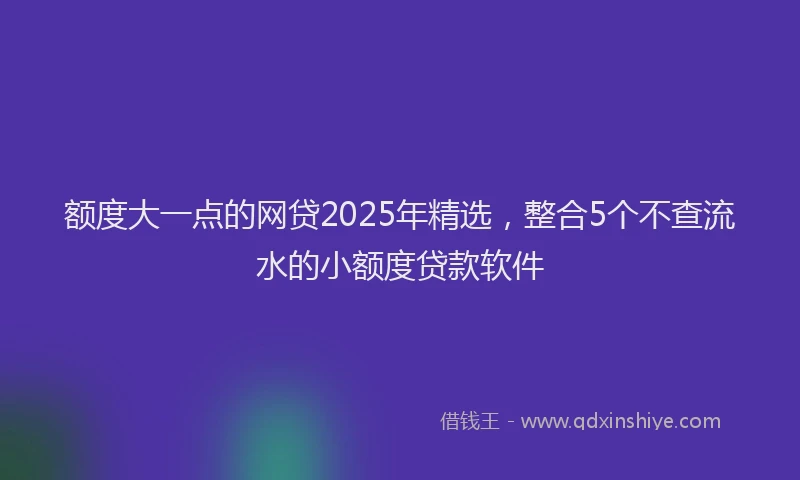 额度大一点的网贷2025年精选，整合5个不查流水的小额度贷款软件