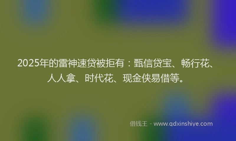 2025年的雷神速贷被拒有：甄信贷宝、畅行花、人人拿、时代花、现金侠易借等。