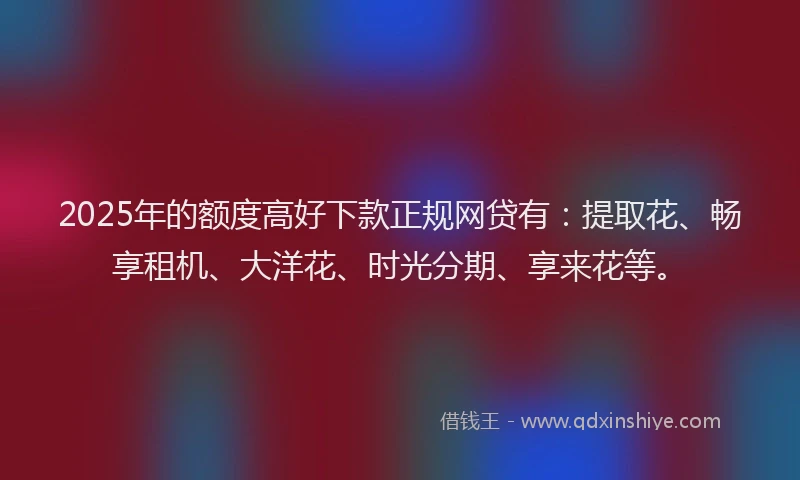 2025年的额度高好下款正规网贷有：提取花、畅享租机、大洋花、时光分期、享来花等。