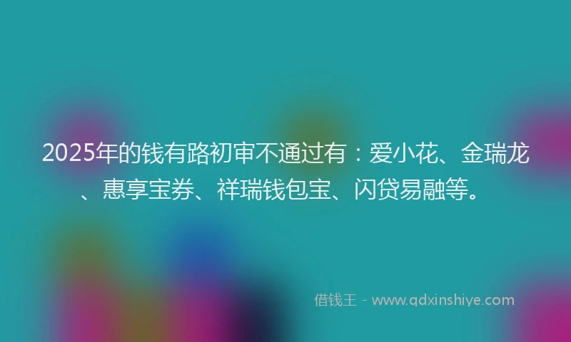 2025年的钱有路初审不通过有：爱小花、金瑞龙、惠享宝券、祥瑞钱包宝、闪贷易融等。