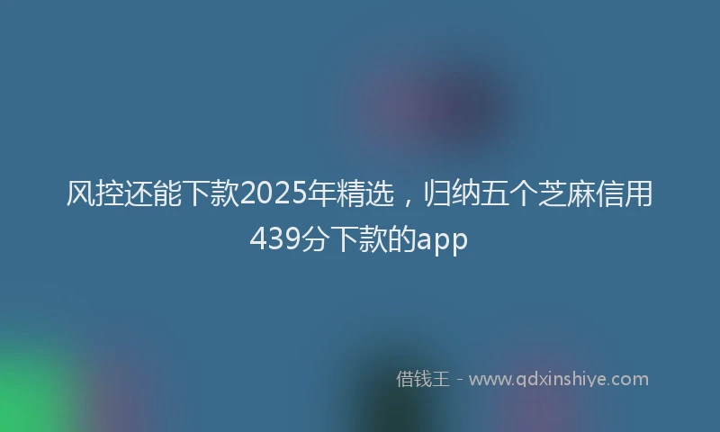 风控还能下款2025年精选，归纳五个芝麻信用439分下款的app