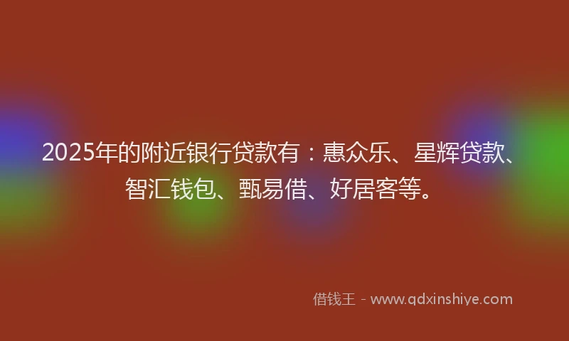 2025年的附近银行贷款有：惠众乐、星辉贷款、智汇钱包、甄易借、好居客等。