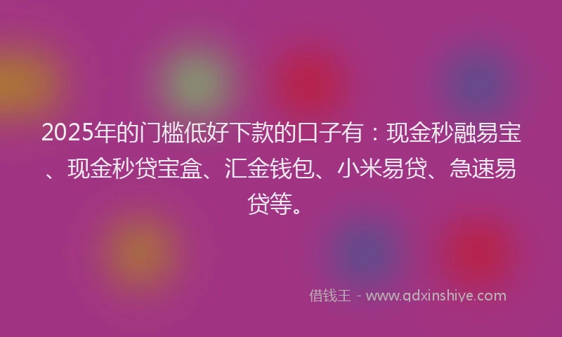 2025年的门槛低好下款的口子有：现金秒融易宝、现金秒贷宝盒、汇金钱包、小米易贷、急速易贷等。