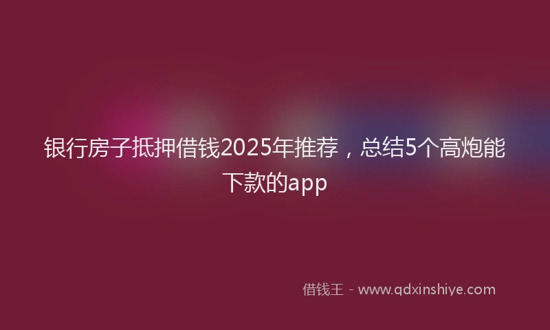 银行房子抵押借钱2025年推荐，总结5个高炮能下款的app