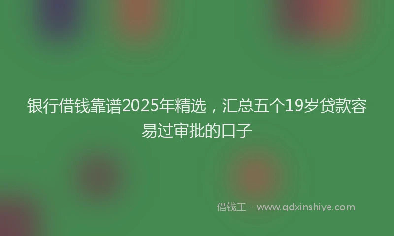 银行借钱靠谱2025年精选，汇总五个19岁贷款容易过审批的口子