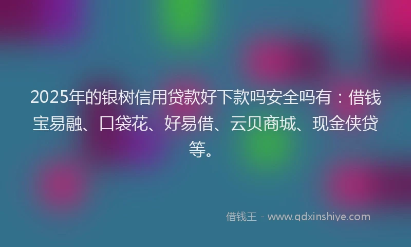 2025年的银树信用贷款好下款吗安全吗有：借钱宝易融、口袋花、好易借、云贝商城、现金侠贷等。