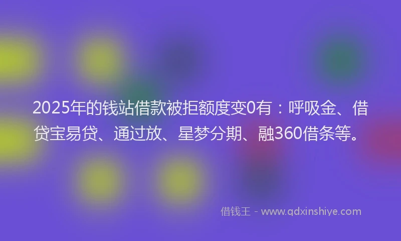2025年的钱站借款被拒额度变0有：呼吸金、借贷宝易贷、通过放、星梦分期、融360借条等。