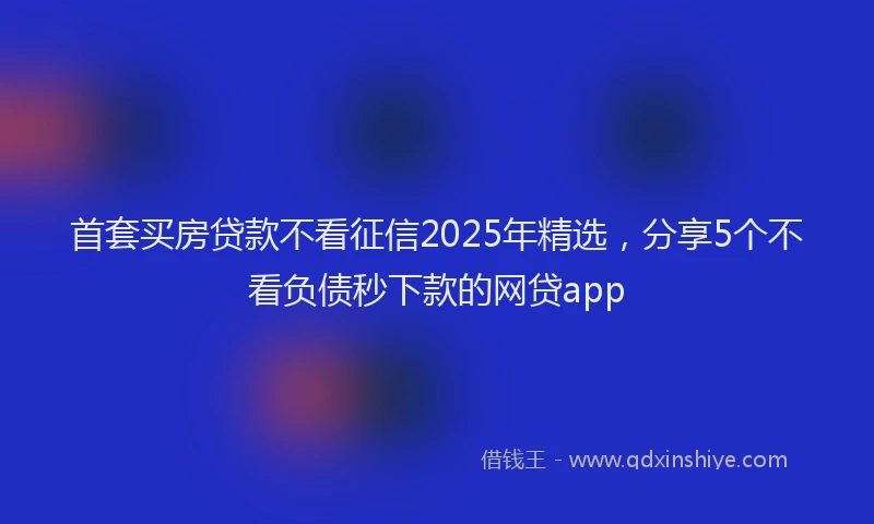 首套买房贷款不看征信2025年精选，分享5个不看负债秒下款的网贷app