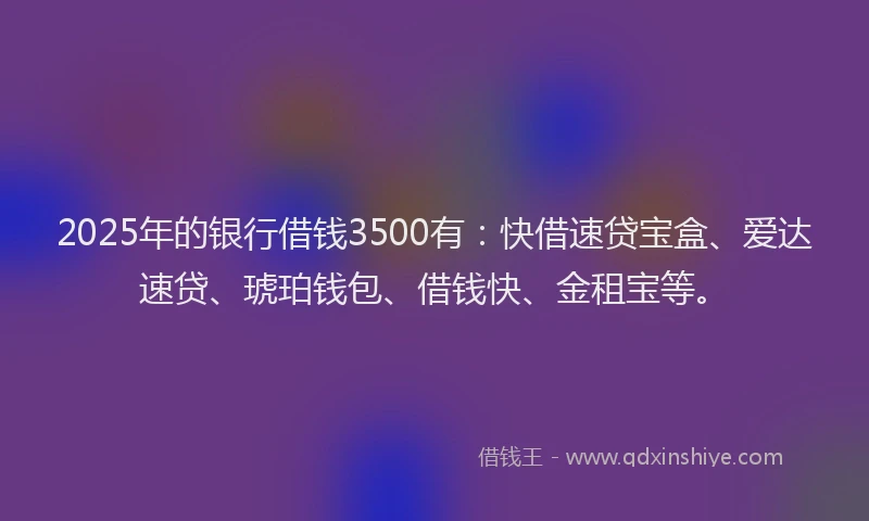 2025年的银行借钱3500有：快借速贷宝盒、爱达速贷、琥珀钱包、借钱快、金租宝等。