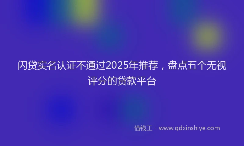 闪贷实名认证不通过2025年推荐，盘点五个无视评分的贷款平台