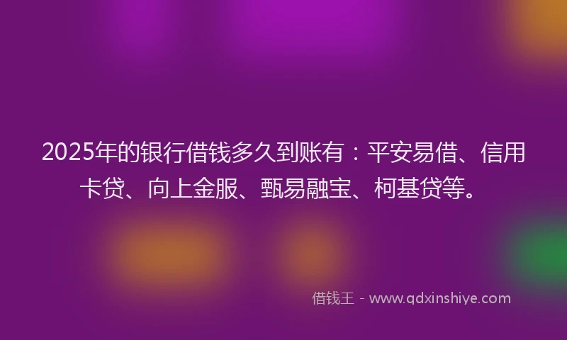2025年的银行借钱多久到账有：平安易借、信用卡贷、向上金服、甄易融宝、柯基贷等。