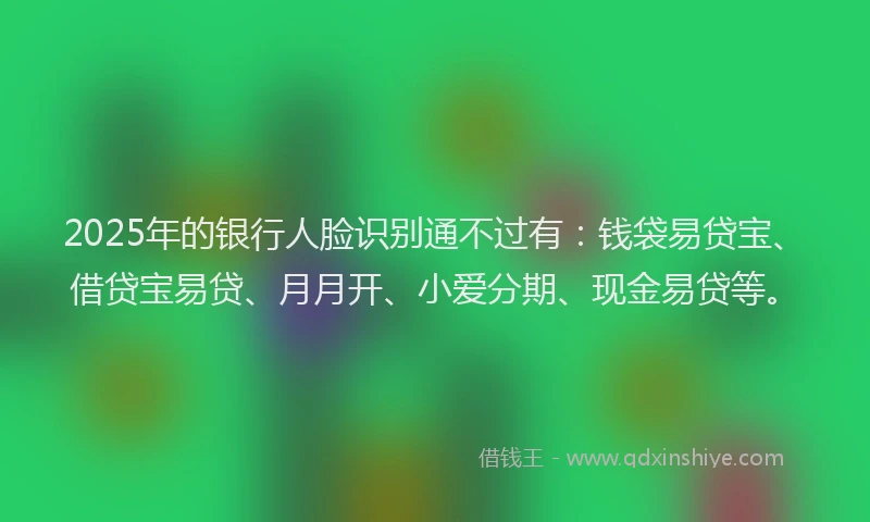2025年的银行人脸识别通不过有：钱袋易贷宝、借贷宝易贷、月月开、小爱分期、现金易贷等。