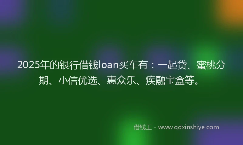 2025年的银行借钱loan买车有：一起贷、蜜桃分期、小信优选、惠众乐、疾融宝盒等。
