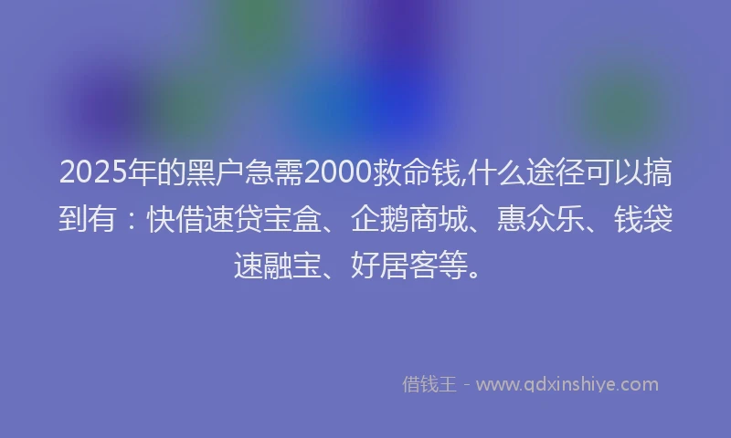 2025年的黑户急需2000救命钱,什么途径可以搞到有：快借速贷宝盒、企鹅商城、惠众乐、钱袋速融宝、好居客等。