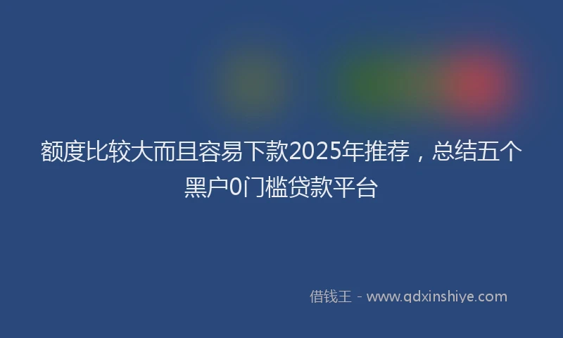 额度比较大而且容易下款2025年推荐，总结五个黑户0门槛贷款平台