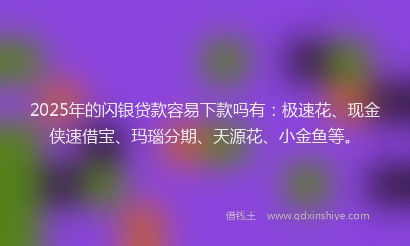 2025年的闪银贷款容易下款吗有：极速花、现金侠速借宝、玛瑙分期、天源花、小金鱼等。