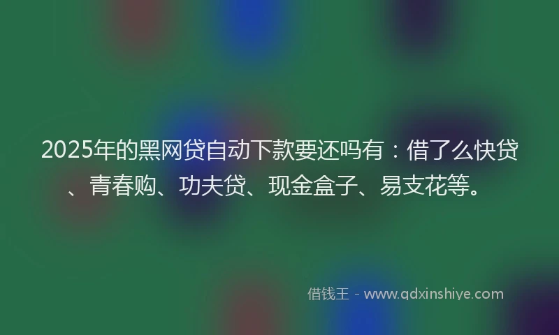 2025年的黑网贷自动下款要还吗有：借了么快贷、青春购、功夫贷、现金盒子、易支花等。