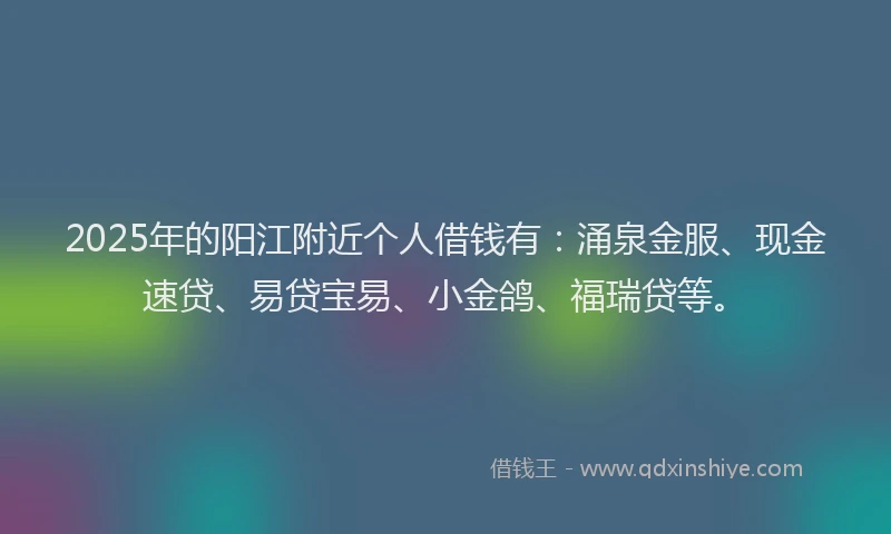 2025年的阳江附近个人借钱有：涌泉金服、现金速贷、易贷宝易、小金鸽、福瑞贷等。