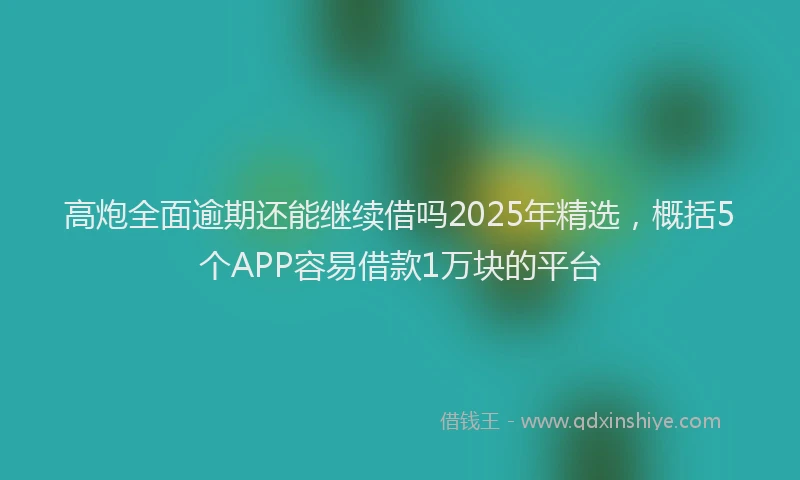高炮全面逾期还能继续借吗2025年精选，概括5个APP容易借款1万块的平台