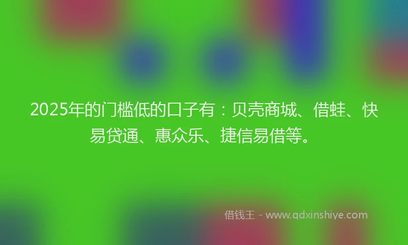 2025年的门槛低的口子有：贝壳商城、借蛙、快易贷通、惠众乐、捷信易借等。