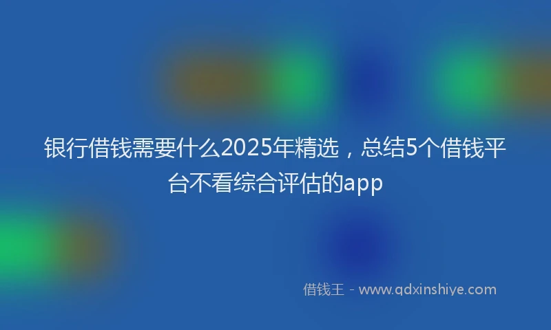 银行借钱需要什么2025年精选，总结5个借钱平台不看综合评估的app
