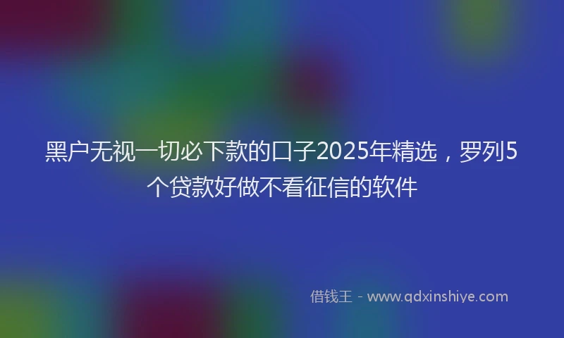 黑户无视一切必下款的口子2025年精选，罗列5个贷款好做不看征信的软件