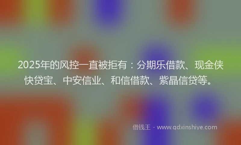 2025年的风控一直被拒有：分期乐借款、现金侠快贷宝、中安信业、和信借款、紫晶信贷等。