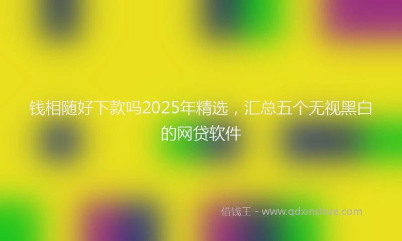钱相随好下款吗2025年精选，汇总五个无视黑白的网贷软件