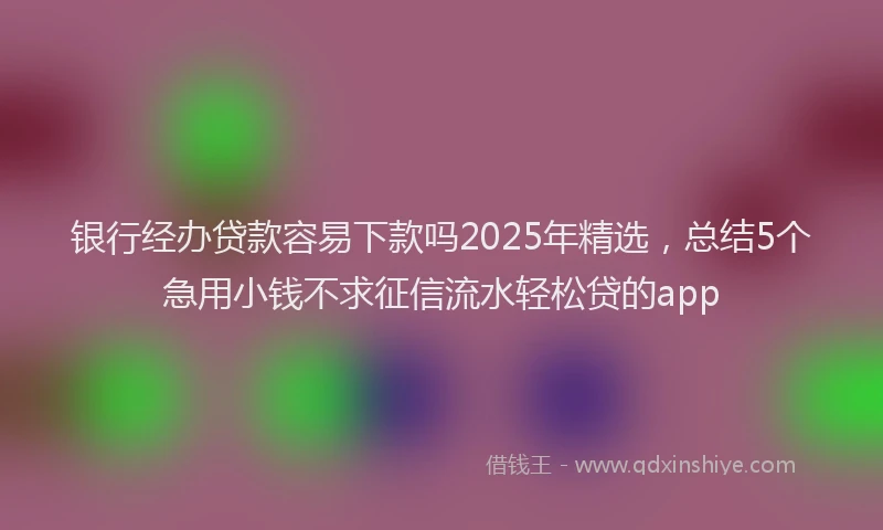 银行经办贷款容易下款吗2025年精选，总结5个急用小钱不求征信流水轻松贷的app