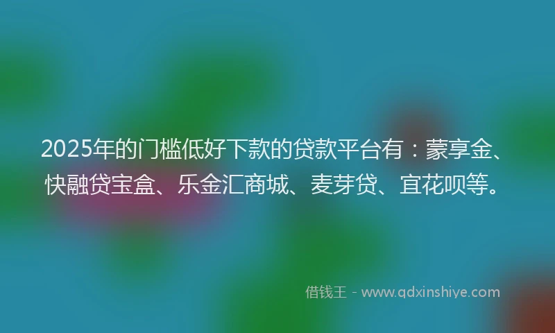 2025年的门槛低好下款的贷款平台有：蒙享金、快融贷宝盒、乐金汇商城、麦芽贷、宜花呗等。