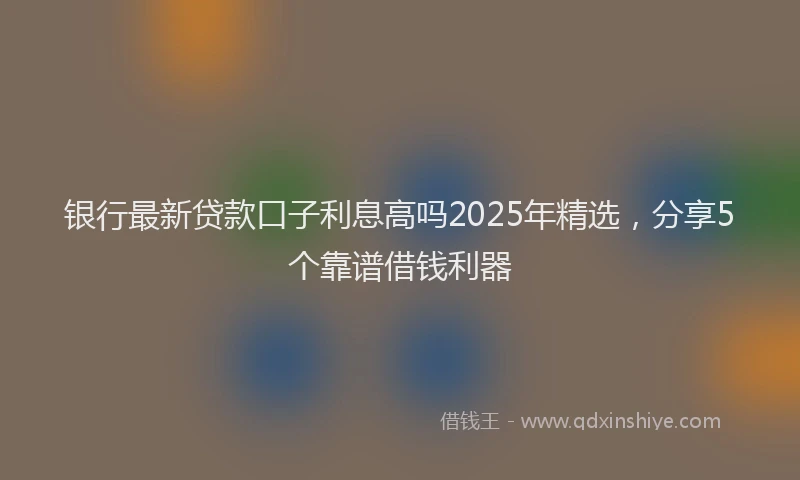 银行最新贷款口子利息高吗2025年精选，分享5个靠谱借钱利器