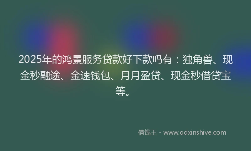 2025年的鸿景服务贷款好下款吗有：独角兽、现金秒融途、金速钱包、月月盈贷、现金秒借贷宝等。
